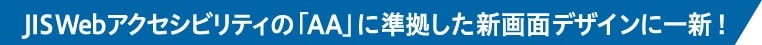 JISWebアクセシビリティの「AA」に準拠した新画面デザインに一新！